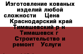 Изготовление кованых изделий любой сложности. › Цена ­ 6 500 - Краснодарский край, Тимашевский р-н, Тимашевск г. Строительство и ремонт » Услуги   